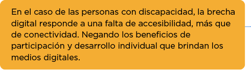 En el caso de las personas con discapacidad, la brecha digital responde a una falta de accesibilidad, más que de conectividad. Negando los beneficios de participación y desarrollo individual que brindan los medios digitales.